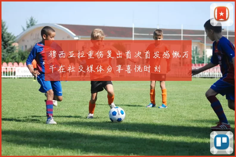 穆西亚拉重伤复出首次首发感慨万千在社交媒体分享喜悦时刻